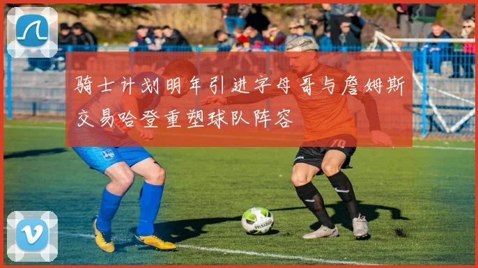 骑士计划明年引进字母哥与詹姆斯交易哈登重塑球队阵容