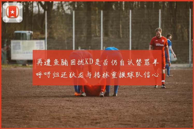 再遭鱼腩困扰KD是否仍自认替罪羊呼吁归还狄龙与格林重振球队信心