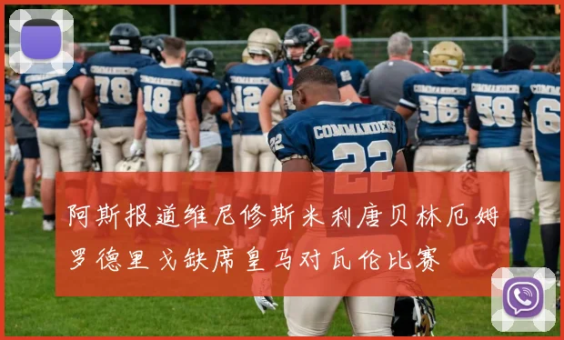 阿斯报道维尼修斯米利唐贝林厄姆罗德里戈缺席皇马对瓦伦比赛