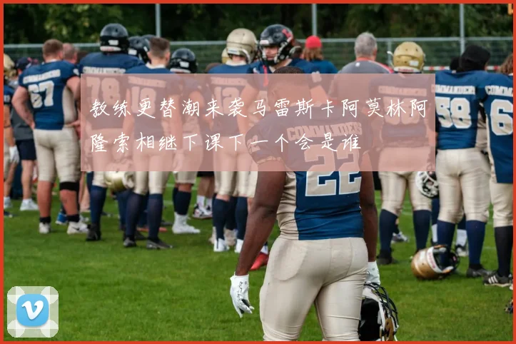 教练更替潮来袭马雷斯卡阿莫林阿隆索相继下课下一个会是谁