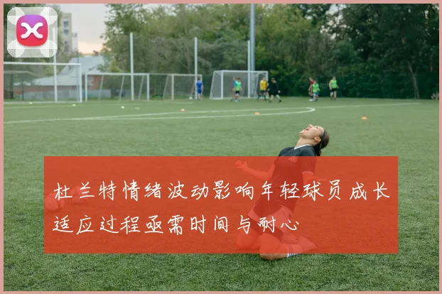 杜兰特情绪波动影响年轻球员成长适应过程亟需时间与耐心