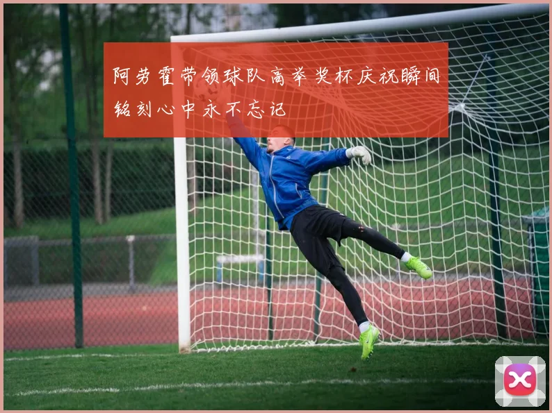 阿劳霍带领球队高举奖杯庆祝瞬间铭刻心中永不忘记