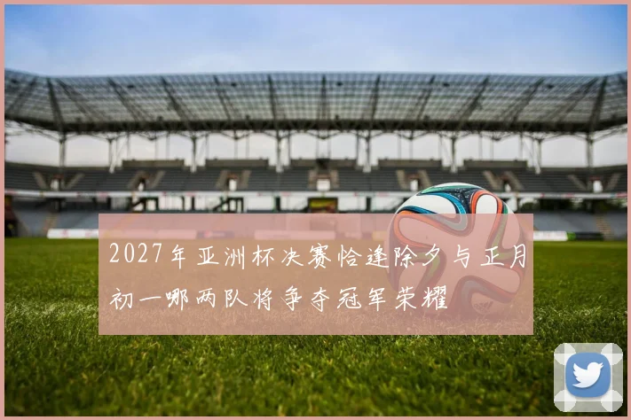 2027年亚洲杯决赛恰逢除夕与正月初一哪两队将争夺冠军荣耀
