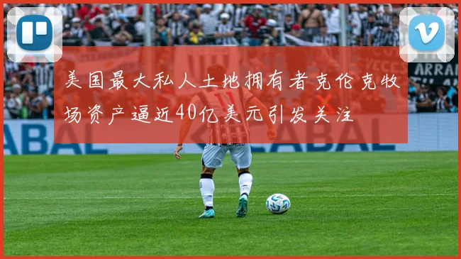 美国最大私人土地拥有者克伦克牧场资产逼近40亿美元引发关注
