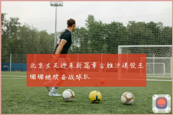北京女足迎来新篇章古雅沙退役王珊珊继续奋战球队